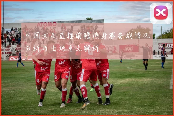 中国女足直播前瞻热身赛备战情况分析与出场看点解析