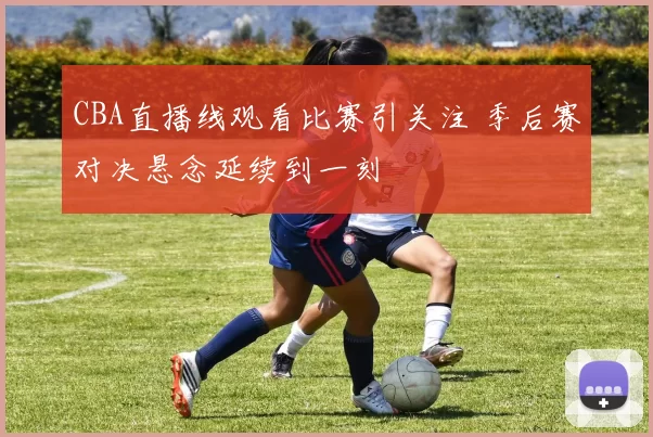 CBA直播线观看比赛引关注 季后赛对决悬念延续到一刻