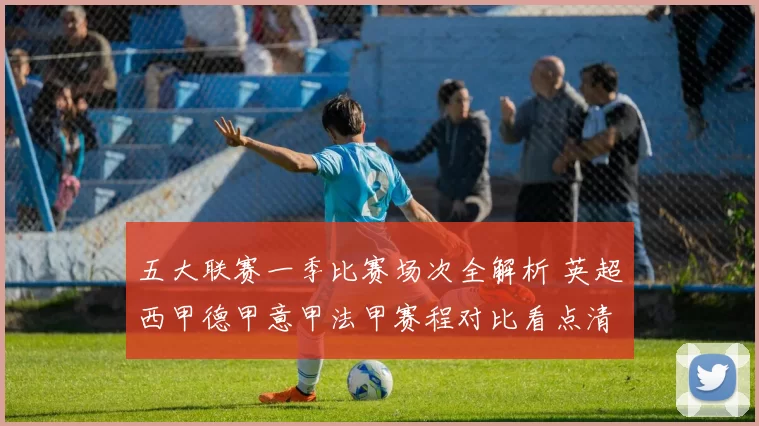 五大联赛一季比赛场次全解析 英超西甲德甲意甲法甲赛程对比看点清晰