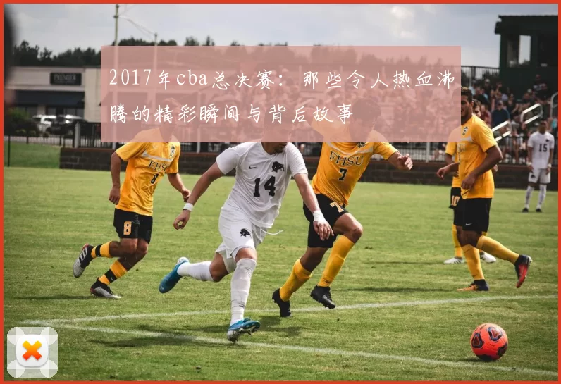 2017年cba总决赛:那些令人热血沸腾的精彩瞬间与背后故事