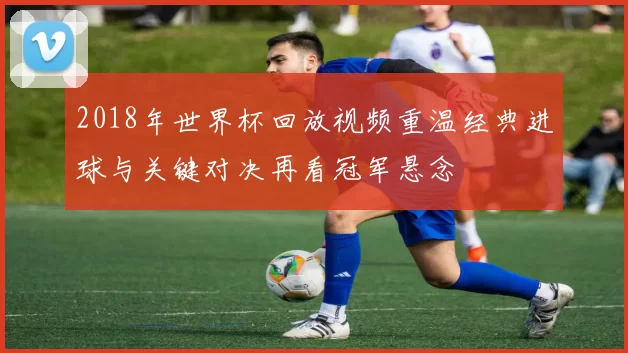 2018年世界杯回放视频重温经典进球与关键对决再看冠军悬念