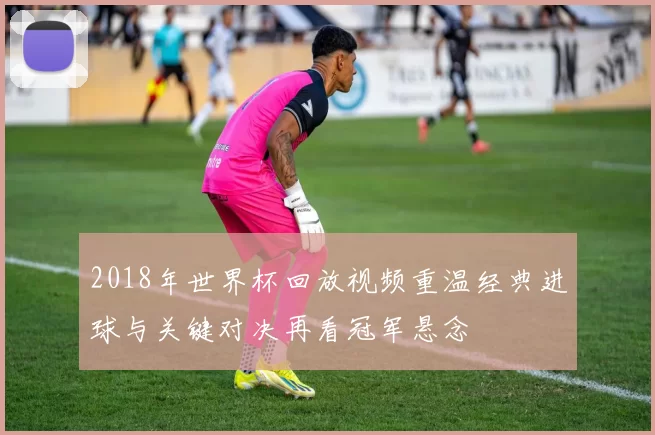 2018年世界杯回放视频重温经典进球与关键对决再看冠军悬念