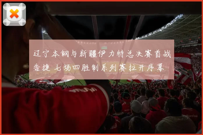 辽宁本钢与新疆伊力特总决赛首战告捷 七场四胜制系列赛拉开序幕