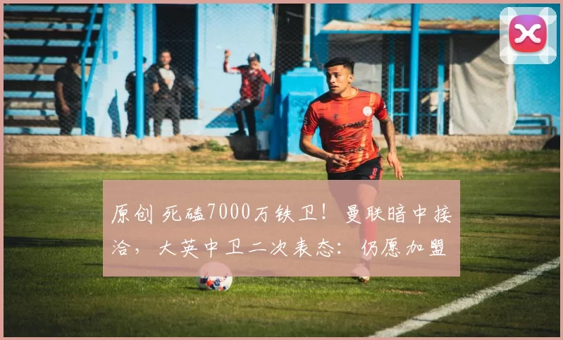 原创 死磕7000万铁卫!曼联暗中接洽,大英中卫二次表态:仍愿加盟红魔!