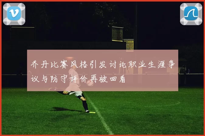 乔丹比赛风格引发讨论职业生涯争议与防守评价再被回看