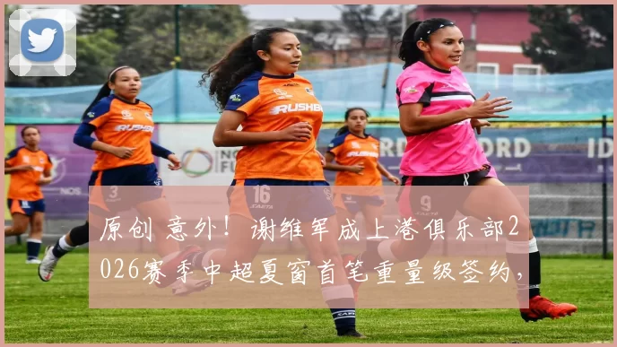 原创 意外!谢维军成上港俱乐部2026赛季中超夏窗首笔重量级签约,值得球迷期待