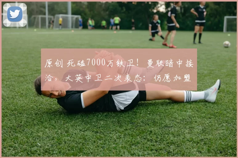 原创 死磕7000万铁卫！曼联暗中接洽，大英中卫二次表态：仍愿加盟红魔！