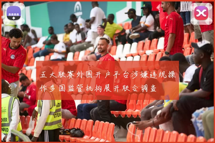 五大联赛外围开户平台涉嫌违规操作多国监管机构展开联合调查