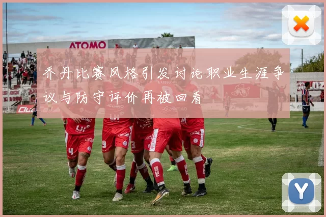 乔丹比赛风格引发讨论职业生涯争议与防守评价再被回看