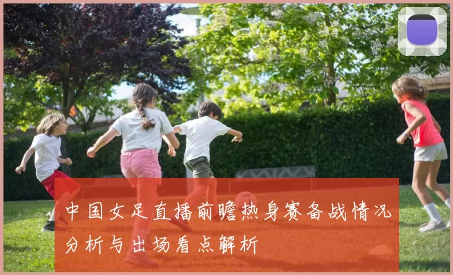 中国女足直播前瞻热身赛备战情况分析与出场看点解析