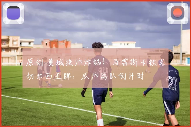 原创 曼城换帅炸锅！马雷斯卡钦点切尔西王牌，瓜帅离队倒计时