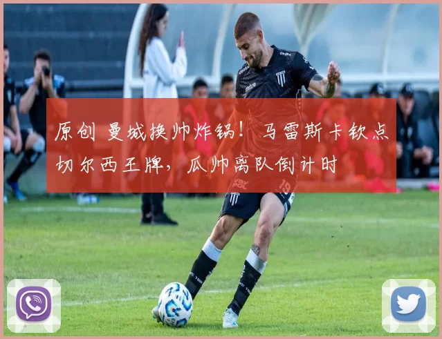 原创 曼城换帅炸锅！马雷斯卡钦点切尔西王牌，瓜帅离队倒计时