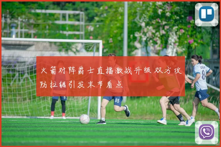 火箭对阵爵士直播激战升级 双方攻防拉锯引发末节看点