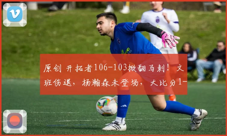 原创 开拓者106-103掀翻马刺！文班伤退，杨瀚森未登场，大比分1-1扳平