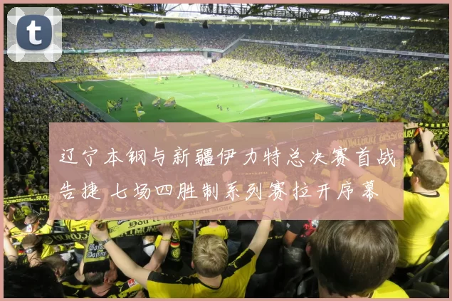 辽宁本钢与新疆伊力特总决赛首战告捷 七场四胜制系列赛拉开序幕