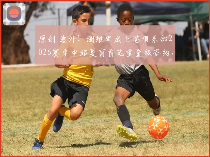 原创 意外！谢维军成上港俱乐部2026赛季中超夏窗首笔重量级签约，值得球迷期待