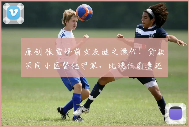 原创 张雪峰前女友谜之操作!贷款买同小区替他守家,比现任前妻还执着