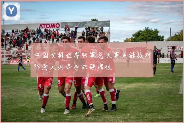 中国女排世界联赛总决赛关键战对阵意大利争夺四强席位